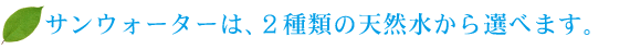 サンウォーターは、２種類の天然水から選べます。 