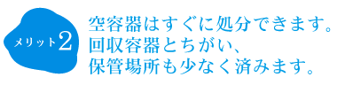空容器はすぐに処分できます。回収容器とちがい、
            保管場所も少なく済みます。