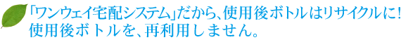 「ワンウェイ宅配システム」だから、使用後ボトルはリサイクルに！使用後ボトルを、再利用しません。 