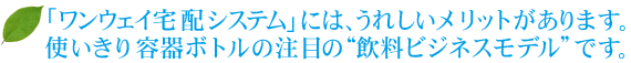 「ワンウェイ宅配システム」には、うれしいメリットがあります。使いきり容器ボトルの注目の“飲料ビジネスモデル”です。