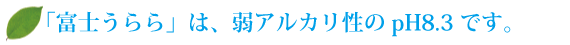 「富士のうらら」は、弱アルカリ性のpH8.3です。 