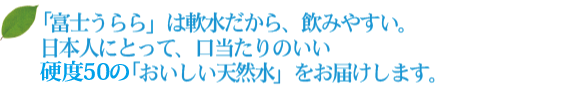 「富士うらら」は軟水だから、飲みやすい。日本人にとって、口当たりのいい硬度68の「おいしい天然水」をお届けします。 