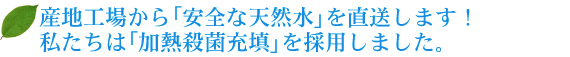 産地工場から「安全な天然水」を直送します！私たちは「加熱殺菌充填」を採用しました。　