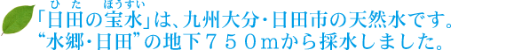 「日田の宝水」は、九州大分・日田市の天然水です。“水郷・日田”の地下７５０ｍから採水しました。 