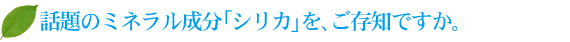 話題のミネラル成分「シリカ」を、ご存知ですか。 