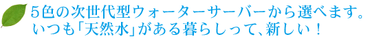 3色の次世代型ウォーターサーバーから選べます。 いつも「天然水」がある暮らしって、新しい！ 