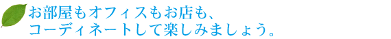 お部屋もオフィスもお店も、コーディネートして楽しみましょう。 