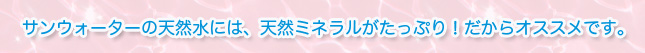 サンウォーターの天然水には、天然ミネラルがたっぷり！だからオススメです。